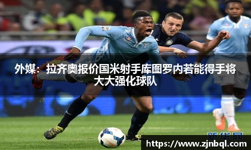 外媒：拉齐奥报价国米射手库图罗内若能得手将大大强化球队
