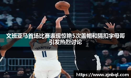 文班亚马首场比赛表现惊艳5次盖帽和隔扣字母哥引发热烈讨论