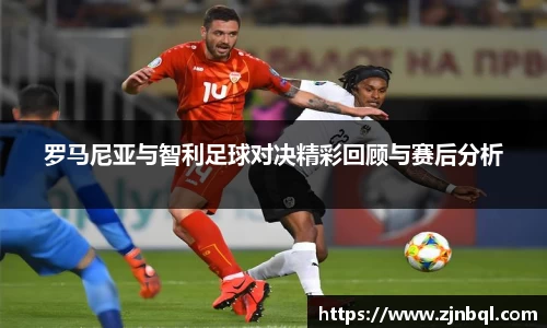 米兰罗马尼亚与智利足球对决精彩回顾与赛后分析